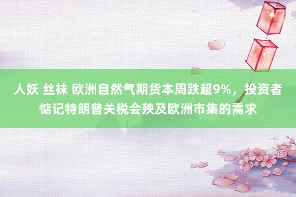 人妖 丝袜 欧洲自然气期货本周跌超9%，投资者惦记特朗普关税会殃及欧洲市集的需求