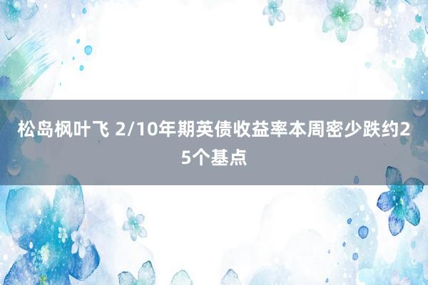 松岛枫叶飞 2/10年期英债收益率本周密少跌约25个基点