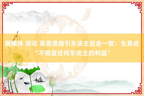 眼镜妹 探花 英意澳指引东谈主赶走一致：生意战“不相宜任何东谈主的利益”