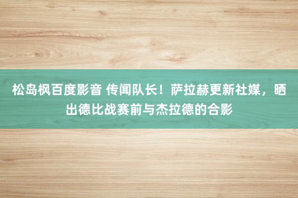 松岛枫百度影音 传闻队长！萨拉赫更新社媒，晒出德比战赛前与杰拉德的合影