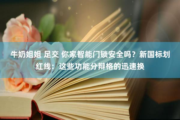 牛奶姐姐 足交 你家智能门锁安全吗？新国标划红线：这些功能分辩格的迅速换