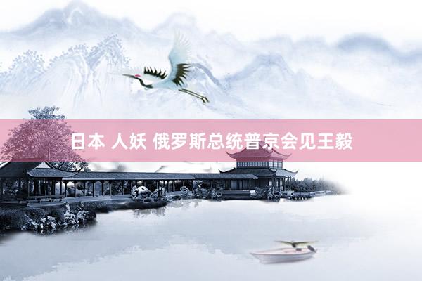 日本 人妖 俄罗斯总统普京会见王毅