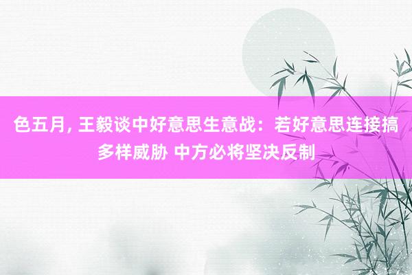 色五月， 王毅谈中好意思生意战：若好意思连接搞多样威胁 中方必将坚决反制