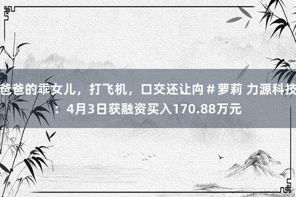 爸爸的乖女儿，打飞机，口交还让禸＃萝莉 力源科技：4月3日获融资买入170.88万元