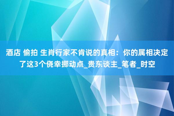 酒店 偷拍 生肖行家不肯说的真相：你的属相决定了这3个侥幸挪动点_贵东谈主_笔者_时空