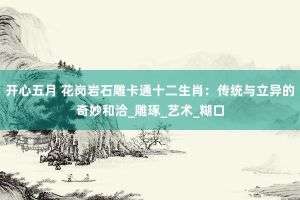 开心五月 花岗岩石雕卡通十二生肖：传统与立异的奇妙和洽_雕琢_艺术_糊口