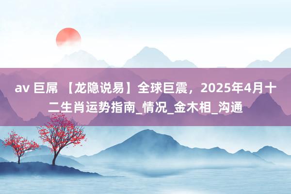 av 巨屌 【龙隐说易】全球巨震，2025年4月十二生肖运势指南_情况_金木相_沟通