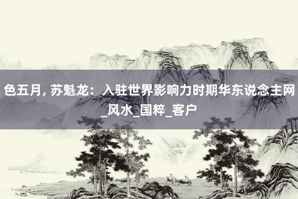 色五月， 苏魁龙：入驻世界影响力时期华东说念主网_风水_国粹_客户