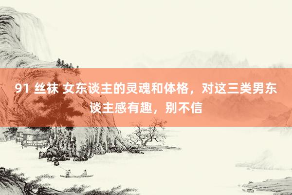 91 丝袜 女东谈主的灵魂和体格，对这三类男东谈主感有趣，别不信