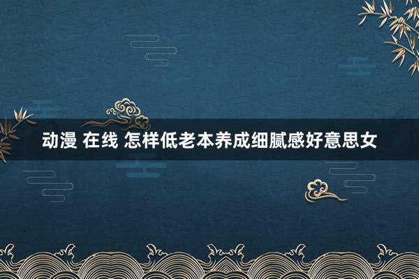 动漫 在线 怎样低老本养成细腻感好意思女