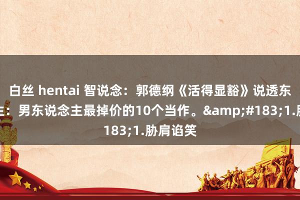 白丝 hentai 智说念：郭德纲《活得显豁》说透东说念主生：男东说念主最掉价的10个当作。&#183;1.胁肩谄笑