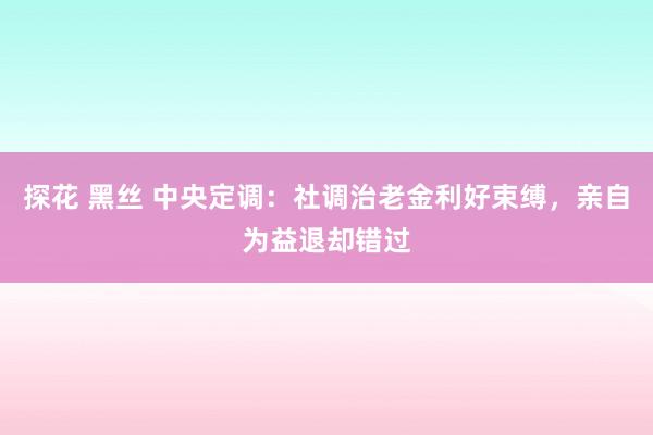 探花 黑丝 中央定调：社调治老金利好束缚，亲自为益退却错过