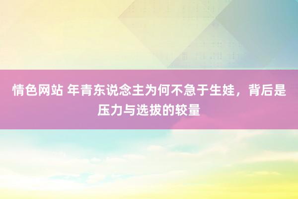 情色网站 年青东说念主为何不急于生娃，背后是压力与选拔的较量