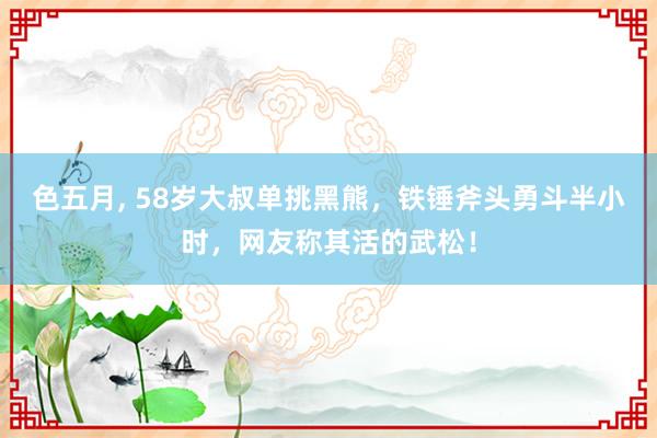 色五月， 58岁大叔单挑黑熊，铁锤斧头勇斗半小时，网友称其活的武松！