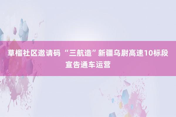 草榴社区邀请码 “三航造”新疆乌尉高速10标段宣告通车运营