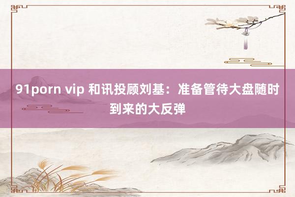 91porn vip 和讯投顾刘基：准备管待大盘随时到来的大反弹