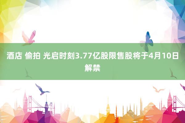 酒店 偷拍 光启时刻3.77亿股限售股将于4月10日解禁