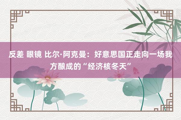 反差 眼镜 比尔·阿克曼：好意思国正走向一场我方酿成的“经济核冬天”