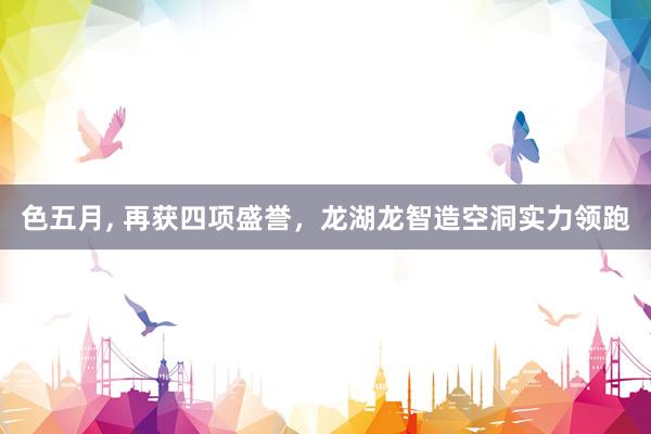 色五月， 再获四项盛誉，龙湖龙智造空洞实力领跑