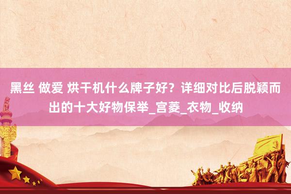 黑丝 做爱 烘干机什么牌子好？详细对比后脱颖而出的十大好物保举_宫菱_衣物_收纳