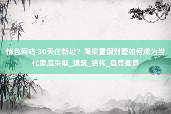 情色网站 30天住新址？简巢重钢别墅如何成为当代家庭采取_建筑_结构_盘算推算