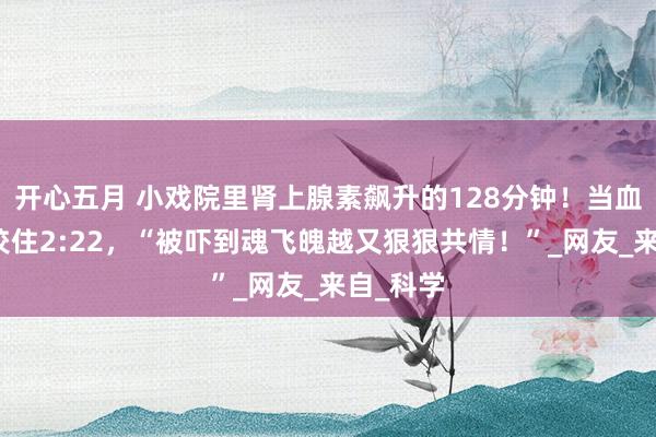开心五月 小戏院里肾上腺素飙升的128分钟！当血色时针咬住2:22，“被吓到魂飞魄越又狠狠共情！”_网友_来自_科学