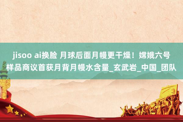jisoo ai换脸 月球后面月幔更干燥！嫦娥六号样品商议首获月背月幔水含量_玄武岩_中国_团队