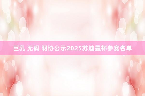巨乳 无码 羽协公示2025苏迪曼杯参赛名单