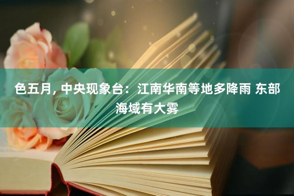 色五月， 中央现象台：江南华南等地多降雨 东部海域有大雾