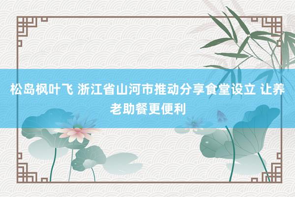 松岛枫叶飞 浙江省山河市推动分享食堂设立 让养老助餐更便利