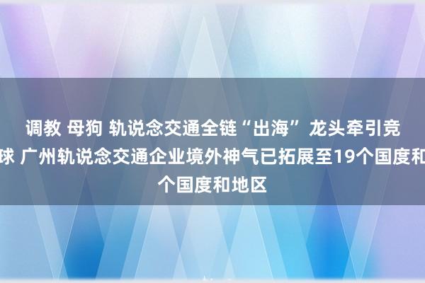 调教 母狗 轨说念交通全链“出海” 龙头牵引竞跑全球 广州轨说念交通企业境外神气已拓展至19个国度和地区