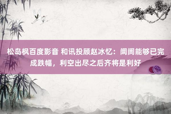 松岛枫百度影音 和讯投顾赵冰忆：阛阓能够已完成跌幅，利空出尽之后齐将是利好