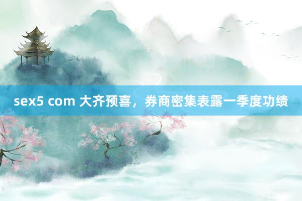 sex5 com 大齐预喜，券商密集表露一季度功绩