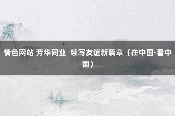 情色网站 芳华同业  续写友谊新篇章（在中国·看中国）