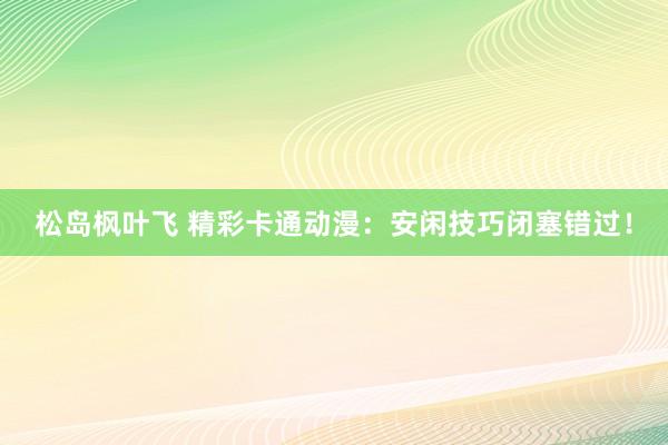 松岛枫叶飞 精彩卡通动漫：安闲技巧闭塞错过！