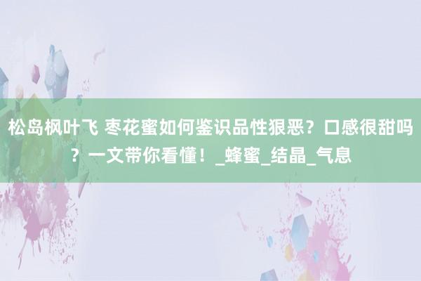 松岛枫叶飞 枣花蜜如何鉴识品性狠恶？口感很甜吗？一文带你看懂！_蜂蜜_结晶_气息