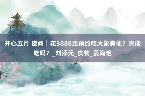 开心五月 夜问｜花3888元预约吃大象粪便？真能吃吗？_刘添元_食物_晏海艳