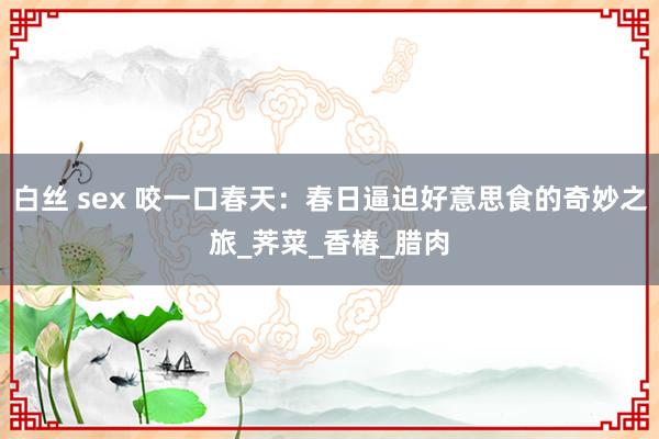 白丝 sex 咬一口春天：春日逼迫好意思食的奇妙之旅_荠菜_香椿_腊肉