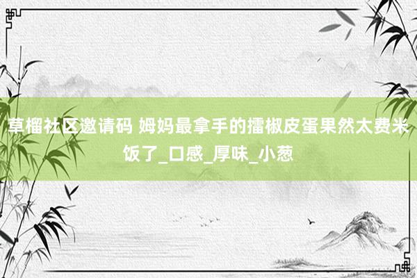 草榴社区邀请码 姆妈最拿手的擂椒皮蛋果然太费米饭了_口感_厚味_小葱
