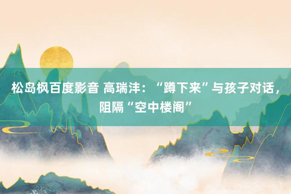 松岛枫百度影音 高瑞沣：“蹲下来”与孩子对话，阻隔“空中楼阁”