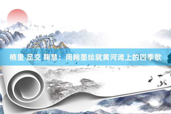 楠里 足交 鞠慧：用翰墨绘就黄河滩上的四季歌