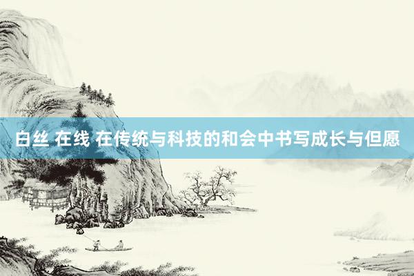 白丝 在线 在传统与科技的和会中书写成长与但愿