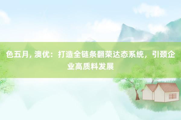 色五月， 澳优：打造全链条翻荣达态系统，引颈企业高质料发展
