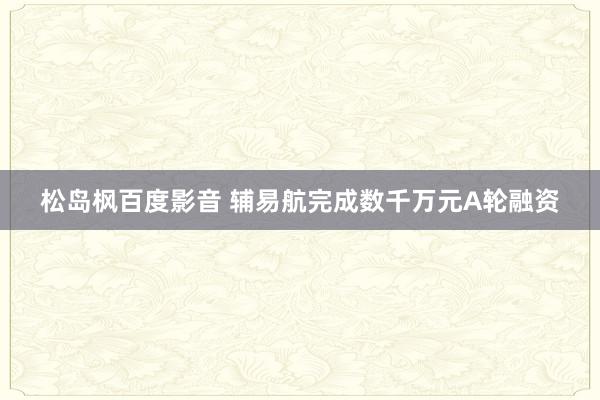 松岛枫百度影音 辅易航完成数千万元A轮融资