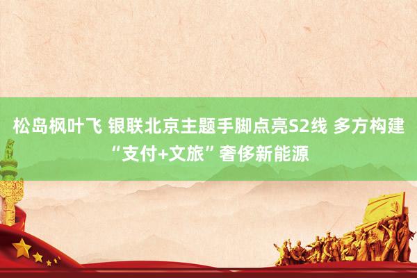 松岛枫叶飞 银联北京主题手脚点亮S2线 多方构建“支付+文旅”奢侈新能源