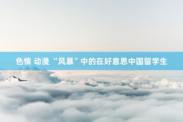 色情 动漫 “风暴”中的在好意思中国留学生