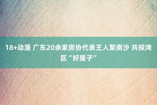 18+动漫 广东20余家房协代表王人聚南沙 共探湾区“好屋子”