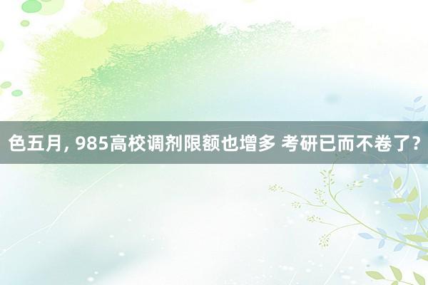 色五月， 985高校调剂限额也增多 考研已而不卷了？