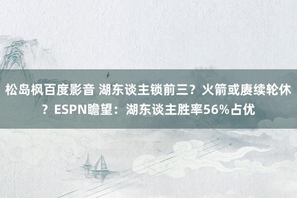 松岛枫百度影音 湖东谈主锁前三？火箭或赓续轮休？ESPN瞻望：湖东谈主胜率56%占优