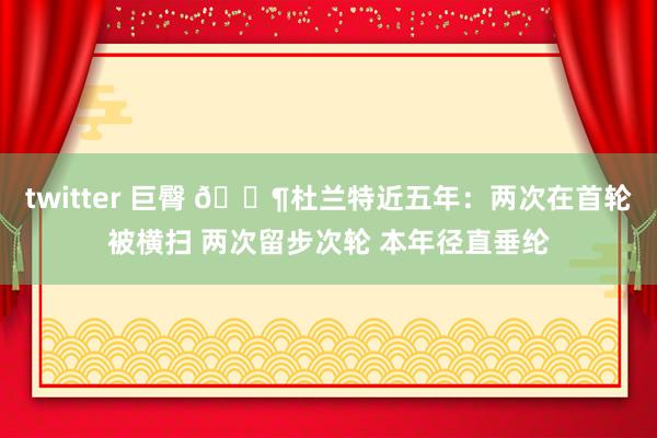 twitter 巨臀 😶杜兰特近五年：两次在首轮被横扫 两次留步次轮 本年径直垂纶